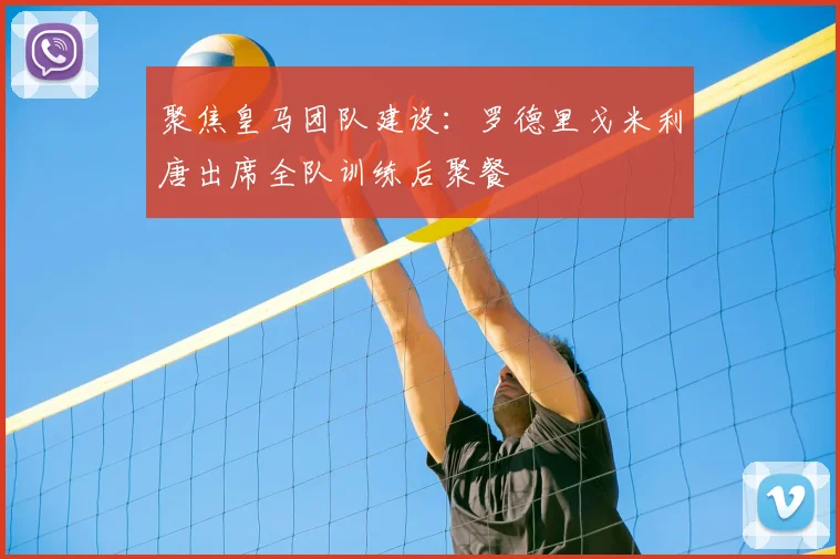聚焦皇马团队建设：罗德里戈米利唐出席全队训练后聚餐