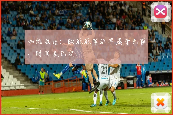 加维放话：欧冠冠军迟早属于巴萨，时间表已定！