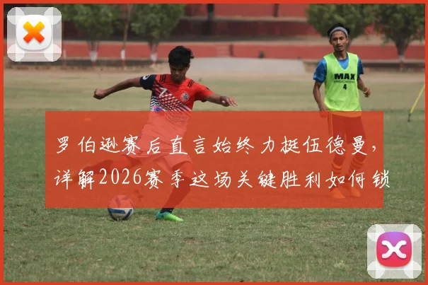 罗伯逊赛后直言始终力挺伍德曼，详解2026赛季这场关键胜利如何锁定英超前五争夺主动权