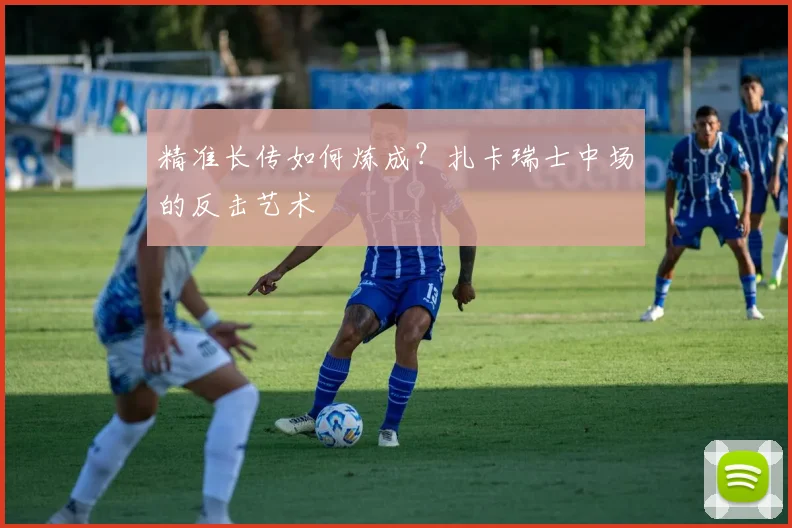 精准长传如何炼成？扎卡瑞士中场的反击艺术