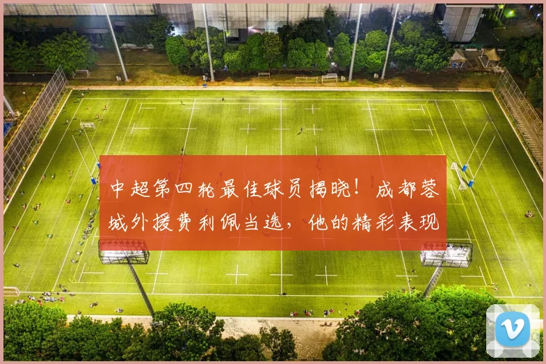 中超第四轮最佳球员揭晓！成都蓉城外援费利佩当选，他的精彩表现与进球集锦看这里