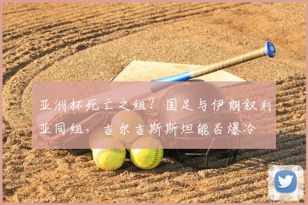 亚洲杯死亡之组?国足与伊朗叙利亚同组,吉尔吉斯斯坦能否爆冷