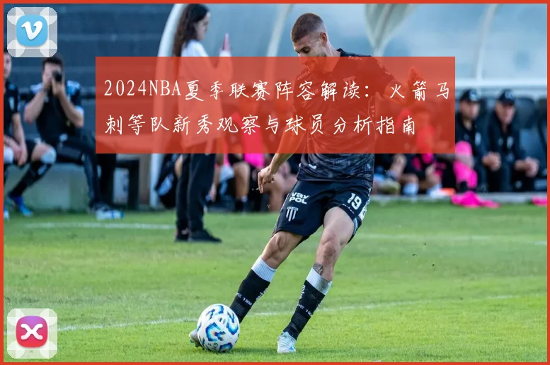 2024NBA夏季联赛阵容解读：火箭马刺等队新秀观察与球员分析指南