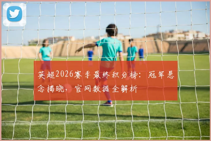 英超2026赛季最终积分榜：冠军悬念揭晓，官网数据全解析
