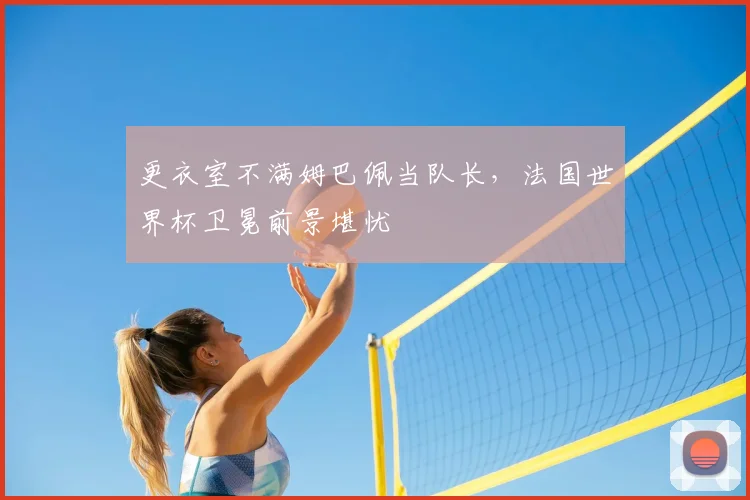 更衣室不满姆巴佩当队长，法国世界杯卫冕前景堪忧