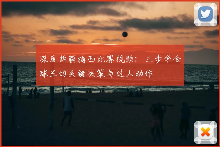 深度拆解梅西比赛视频：三步学会球王的关键决策与过人动作