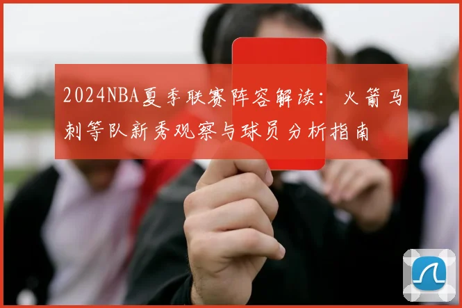 2024NBA夏季联赛阵容解读:火箭马刺等队新秀观察与球员分析指南