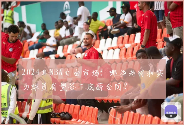 2024年NBA自由市场：哪些老将和实力球员有望签下底薪合同？