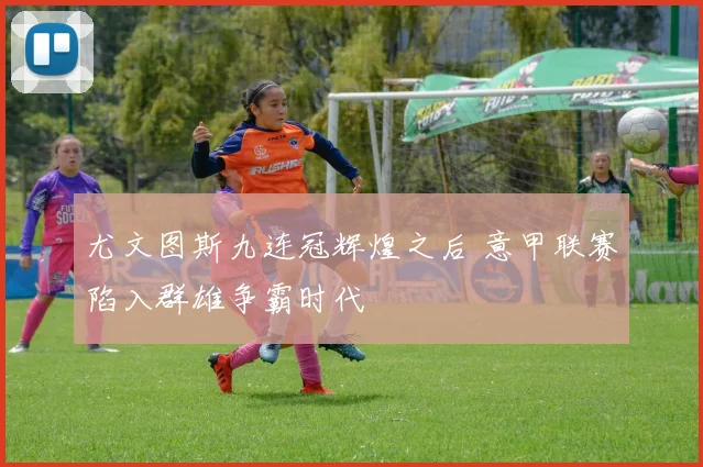 尤文图斯九连冠辉煌之后 意甲联赛陷入群雄争霸时代