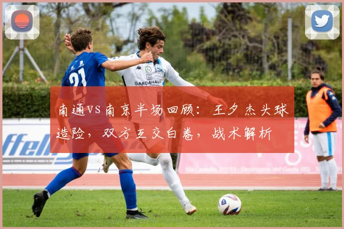 南通vs南京半场回顾：王夕杰头球造险，双方互交白卷，战术解析