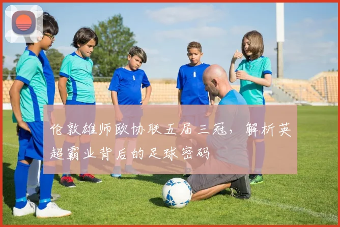 伦敦雄师欧协联五届三冠,解析英超霸业背后的足球密码