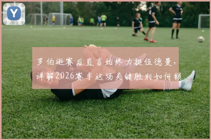 罗伯逊赛后直言始终力挺伍德曼，详解2026赛季这场关键胜利如何锁定英超前五争夺主动权